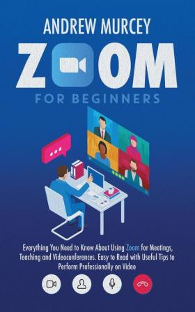 Zoom for Beginners: Everything You Need to Know About Using Zoom for Meetings Teaching and Videoconferences. Easy to Read with Useful Tips to Perform Professionally on Video