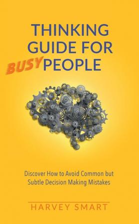 Thinking Guide for Busy People: Discover How to Avoid Common but Subtle Decision Making Mistakes