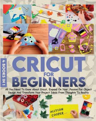 Cricut For Beginners 4 books in 1: All You Need To Know About Cricut Expand On Your Passion For Object Design And Transform Your Project Ideas From Thoughts To Reality