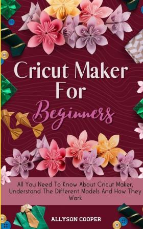 Cricut Maker For Beginners: All You Need To Know About Cricut Maker Understand The Different Models And How They Work