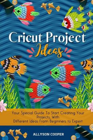 Cricut Project Ideas: Your Special Guide To Start Creating Your Projects With Different Ideas From Beginners to Expert