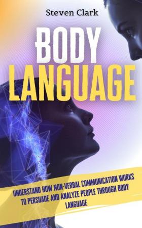 Body Language: Understand How Non-Verbal Communication Works To Persuade And Analyze People Through Body Language