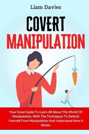 Covert Manipulation: Your Great Guide To Learn All About The World Of Manipulation With The Techniques To Defend Yourself From Manipulation And Understand How It Works