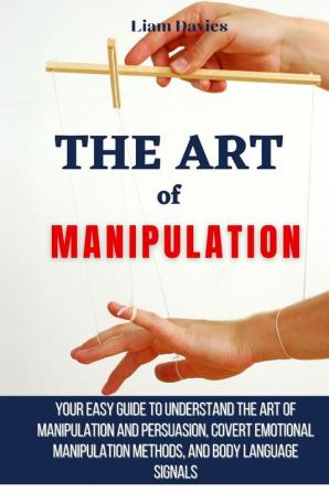 The Art of Manipulation: Your Easy Guide To Understand The Art Of Manipulation And Persuasion Covert Emotional Manipulation Methods And Body Language Signals