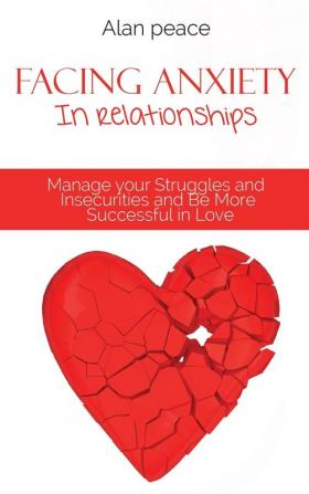 Facing Anxiety In Relationships: Manage your Struggles and Insecurities and Be More Successful in Love