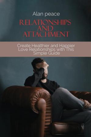 Relationships and Attachment: Create Healthier and Happier Love Relationships with This Simple Guide