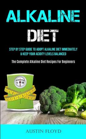 Alkaline Diet: Step By Step Guide To Adopt Alkaline Diet Immediately & Keep Your Acidity Levels Balanced (The Complete Alkaline Diet Recipes For Beginners)