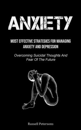 Anxiety: Most Effective Strategies For Managing Anxiety And Depression (Overcoming Suicidal Thoughts And Fear Of The Future)