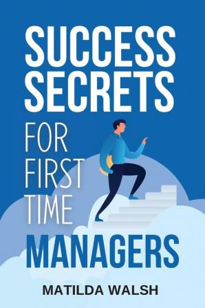 Success Secrets for First Time Managers - How to Manage Employees, Meet Your Work Goals, Keep your Boss Happy and Skip the Stress