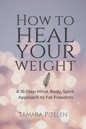 How To Heal Your Weight: A 16-Step Mind Body Spirit Approach to Fat Freedom