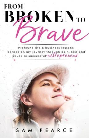 From Broken to Brave: Profound life & business lessons learned on my journey through pain loss and abuse to successful entrepreneur