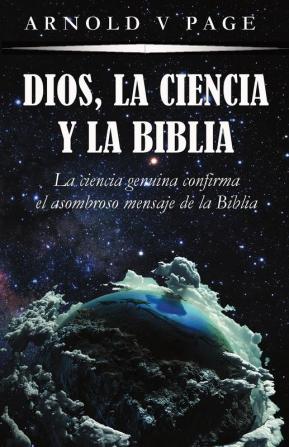 Dios la Ciencia y la Biblia: La ciencia genuina confirma el asombroso mensaje de la Biblia