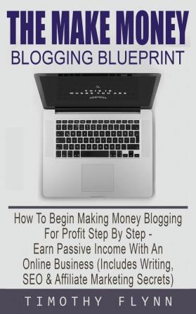 The Make Money Blogging Blueprint: How To Begin Making Money Blogging For Profit Step By Step - Earn Passive Income With An Online Business (Includes Writing SEO & Affiliate Marketing Secrets)