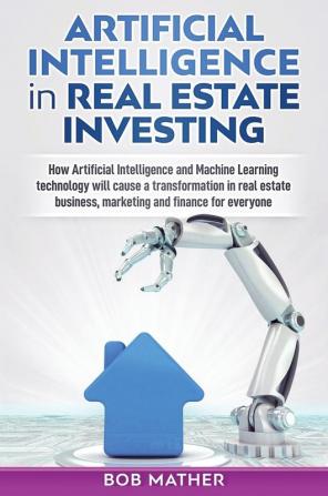 Artificial Intelligence in Real Estate Investing: How Artificial Intelligence and Machine Learning technology will cause a transformation in real estate business marketing and finance for everyone