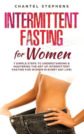 Intermittent Fasting for Women: 7 Simple Steps to Understanding & Mastering the Art of Intermittent Fasting for Women in Every Day Life!