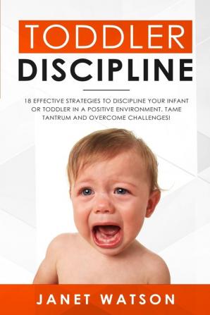 Toddler Discipline: 18 Effective Strategies to Discipline Your Infant or Toddler in a Positive Environment. Tame Tantrum and Overcome Challenges!