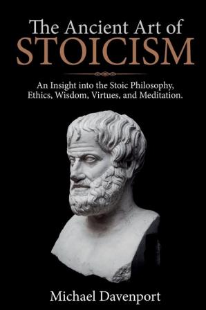 The Ancient Art of Stoicism: An Insight into the Stoic Philosophy Ethics Wisdom Virtues and Meditation