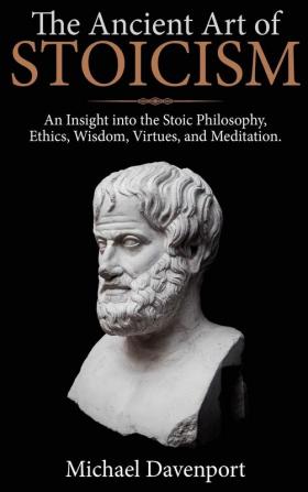 The Ancient Art of Stoicism: An Insight into the Stoic Philosophy Ethics Wisdom Virtues and Meditation