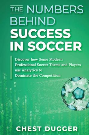 The Numbers Behind Success in Soccer: Discover how Some Modern Professional Soccer Teams and Players Use Analytics to Dominate the Competition