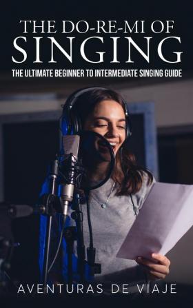 The Do-Re-Mi of Singing: The Ultimate Beginner to Intermediate Singing Guide (Music)