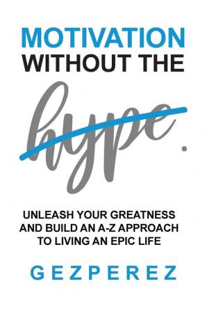 Motivation Without The Hype: Unleash Your Greatness And Build An A-Z Approach To Living An Epic Life