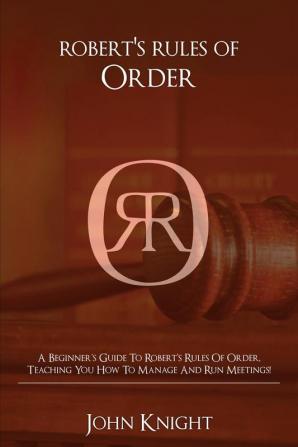 Robert's Rules of Order: A Beginner's Guide to Robert's Rules of Order Teaching You how to Manage and Run Meetings!