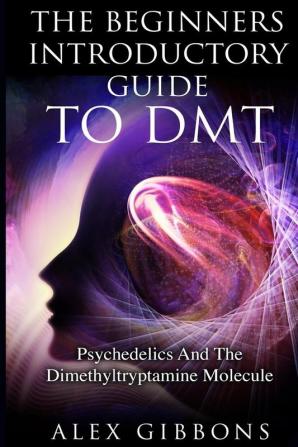 The Beginners Introductory Guide To DMT - Psychedelics And The Dimethyltryptamine Molecule: 2 (Psychedelic Curiosity)