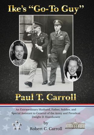 Ike's "Go-To Guy" Paul T. Carroll: An Extraordinary Husband Father Soldier and Special Assistant to General of the Army and President Dwight D. Eisenhower