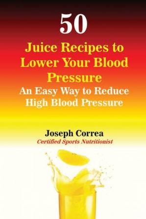 50 Juice Recipes to Lower Your Blood Pressure: An Easy Way to Reduce High Blood Pressure