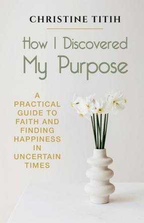 How I Discovered My Purpose: A Practical Guide to Faith and Finding Happiness in Uncertain Times