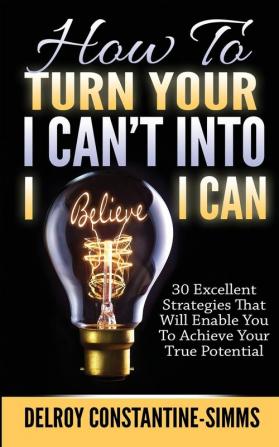 How To Turn Your I Can't Into I Believe I Can: 30 Excellent Strategies That Will Enable You To Achieve Your True Potential