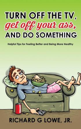 Turn off Your Television Get off Your Ass and Do Something: Helpful Tips for Feeling Better and Being More Healthy