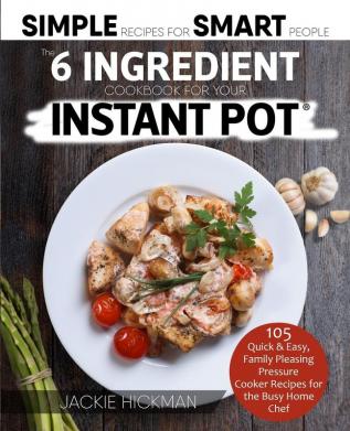 The 6 Ingredient Cookbook For Your Instant Pot: 105 Quick & Easy Family Pleasing Pressure Cooker Recipes for the Busy Home Chef (Simple Recipes for Smart People)