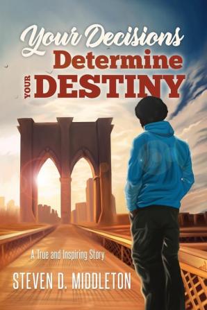 Your Decisions Determine Your Destiny: A True and Inspiring Story