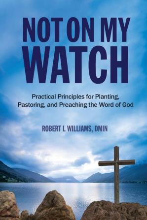 Not On My Watch: Practical Principles for Planting Pastoring and Preaching the Word of God