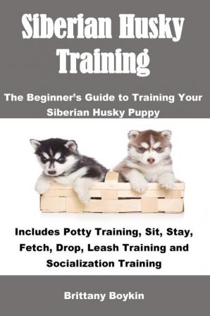 Siberian Husky Training: The Beginner's Guide to Training Your Siberian Husky Puppy: Includes Potty Training Sit Stay Fetch Drop Leash Training and Socialization Training