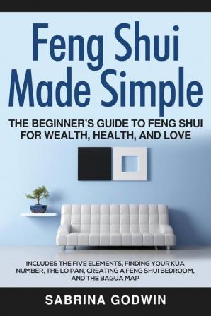 Feng Shui Made Simple - The Beginner's Guide to Feng Shui for Wealth Health and Love: Includes the Five Elements Finding Your Kua Number the Lo Pan Creating a Feng Shui Bedroom and the Bagua Map