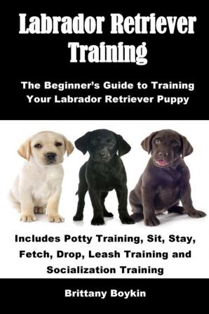 Labrador Retriever Training: The Beginner's Guide to Training Your Labrador Retriever Puppy: Includes Potty Training Sit Stay Fetch Drop Leash Training and Socialization Training