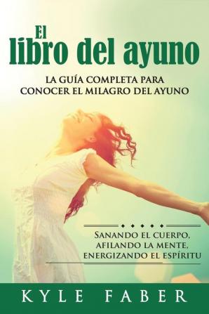 El libro del ayuno: La guía completa para desbloquear el milagro del ayuno: Sanando el cuerpo afilando la mente energizando el espíritu