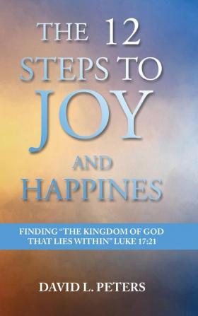 The 12 Steps to Joy and Happiness: Finding the Kingdom of God that lies within Luke 17:21