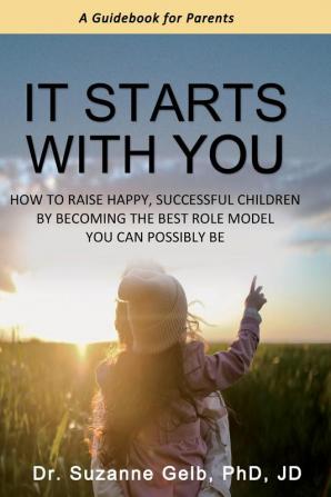 It Starts With You: How To Raise Happy Successful Children By Becoming The Best Role Model You Can Possibly Be - A Guidebook For Parents