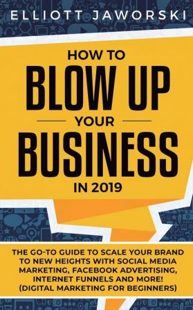 How to Blow Up Your Business in 2019: The Go-To Guide to Scale Your Brand to New Heights with Social Media Marketing Facebook Advertising Internet Funnels and More! (Digital Marketing for Beginners)