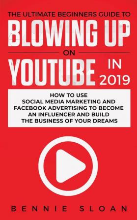 The Ultimate Beginners Guide to Blowing Up on YouTube in 2019: How to Use Social Media Marketing and Facebook Advertising to Become an Influencer and Build the Business of Your Dreams