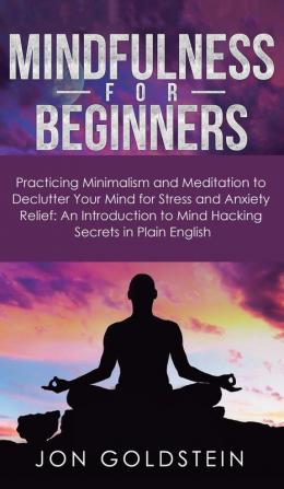 Mindfulness for Beginners: Practicing Minimalism and Meditation to Declutter Your Mind for Stress and Anxiety Relief: An Introduction to Mind Hacking Secrets in Plain English