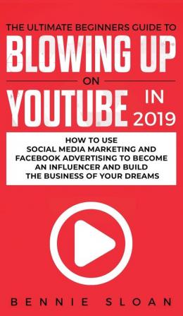 The Ultimate Beginners Guide to Blowing Up on YouTube in 2019: How to Use Social Media Marketing and Facebook Advertising to Become an Influencer and Build the Business of Your Dreams