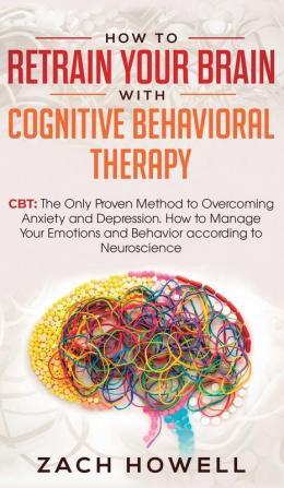 How to Retrain Your Brain with Cognitive Behavioral Therapy: CBT: The Only Proven Method to Overcoming Anxiety and Depression. How to Manage Your Emotions and Behavior according to Neuroscience