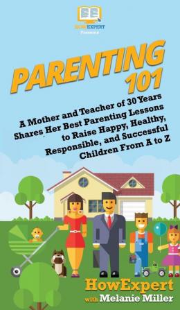 Parenting 101: A Mother and Teacher of 30 Years Shares Her Best Parenting Lessons to Raise Happy Healthy Responsible and Successful Children From A to Z