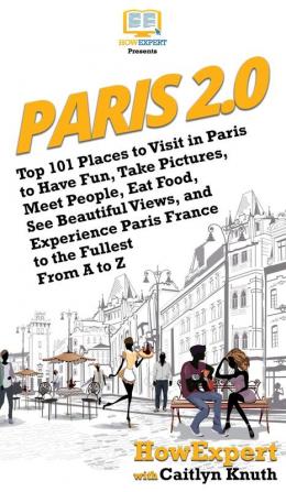 Paris 2.0: Top 101 Places to Visit in Paris to Have Fun Take Pictures Meet People Eat Food See Beautiful Views and Experience Paris France to the Fullest From A to Z