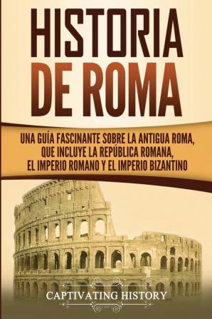 Historia de Roma: Una Guía Fascinante sobre la Antigua Roma que incluye la República romana el Imperio romano y el Imperio bizantino