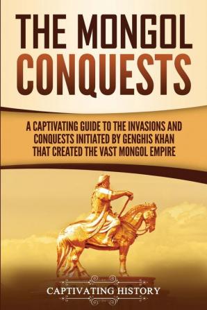 The Mongol Conquests: A Captivating Guide to the Invasions and Conquests Initiated by Genghis Khan That Created the Vast Mongol Empire